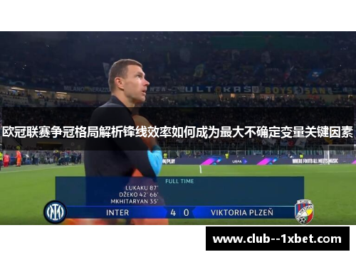 欧冠联赛争冠格局解析锋线效率如何成为最大不确定变量关键因素