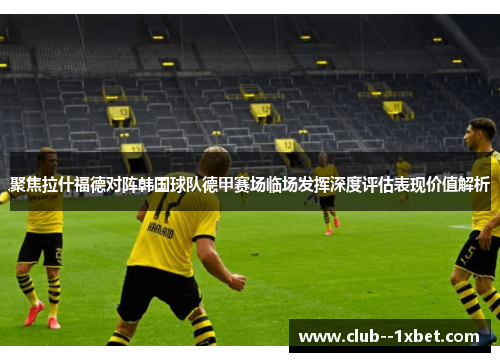 聚焦拉什福德对阵韩国球队德甲赛场临场发挥深度评估表现价值解析