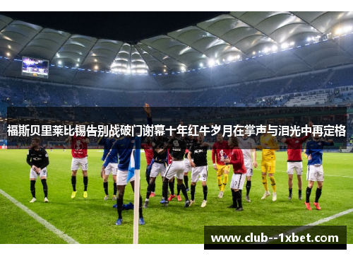 福斯贝里莱比锡告别战破门谢幕十年红牛岁月在掌声与泪光中再定格 福斯贝里莱比锡告别战破门谢幕十年红牛岁月在掌声与泪光中再定格