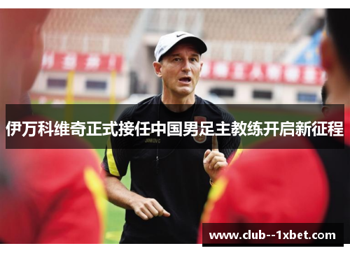 伊万科维奇正式接任中国男足主教练开启新征程 伊万科维奇正式接任中国男足主教练开启新征程